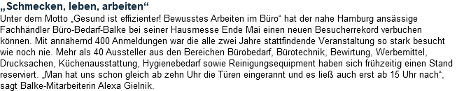 „Schmecken, leben, arbeiten“ Unter dem Motto „Gesund ist effizienter! Bewusstes Arbeiten im Büro“ hat der nahe Hamburg ansässige Fachhändler Büro-Bedarf-Balke bei seiner Hausmesse Ende Mai einen neuen Besucherrekord verbuchen können. Mit annähernd 400 Anmeldungen war die alle zwei Jahre stattfindende Veranstaltung so stark besucht wie noch nie. Mehr als 40 Aussteller aus den Bereichen Bürobedarf, Bürotechnik, Bewirtung, Werbemittel, Drucksachen, Küchenausstattung, Hygienebedarf sowie Reinigungsequipment haben sich frühzeitig einen Stand reserviert. „Man hat uns schon gleich ab zehn Uhr die Türen eingerannt und es ließ auch erst ab 15 Uhr nach“, sagt Balke-Mitarbeiterin Alexa Gielnik.